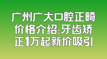 广州广大口腔正畸价格介绍：牙齿矫正1万起新价吸引