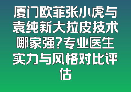 厦门欧菲张小虎与袁纯新大拉皮技术哪家强？专业医生实力与风格对比评估