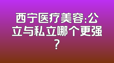 西宁医疗美容：公立与私立哪个更强？