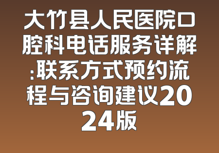 大竹县人民医院口腔科电话服务详解：联系方式预约流程与咨询建议2024版
