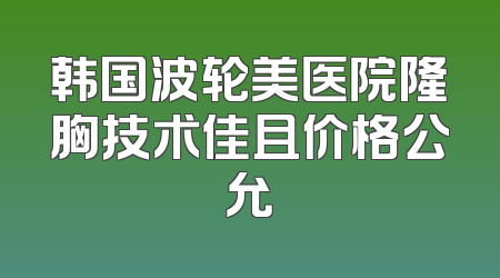 韩国波轮美医院隆胸技术佳且价格公允