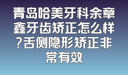 青岛哈美牙科余章鑫牙齿矫正怎么样？舌侧隐形矫正非常有效