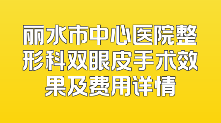 丽水市中心医院整形科双眼皮手术效果及费用详情