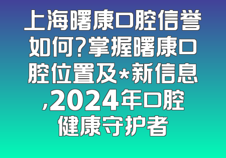 上海曙康口腔信誉如何？掌握曙康口腔位置及*新信息，2024年口腔健康守护者