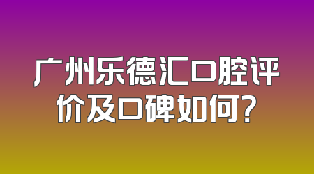 广州乐德汇口腔评价及口碑如何？