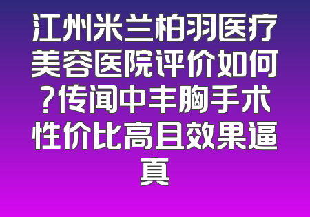 江州米兰柏羽医疗美容医院评价如何？传闻中丰胸手术性价比高且效果逼真