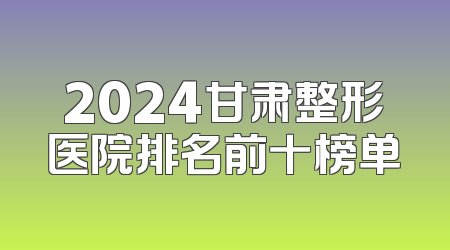 2024甘肃整形医院排名前十榜单