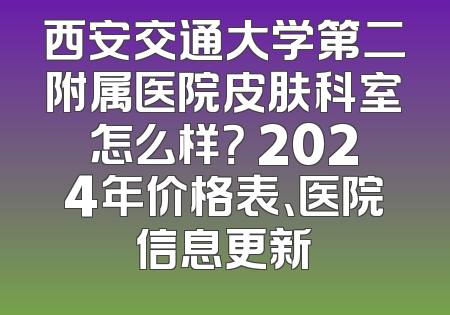 西安交通大学第二附属医院皮肤科室怎么样？ 2024年价格表、医院信息更新