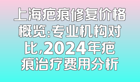 上海疤痕修复价格概览：专业机构对比，2024年疤痕治疗费用分析