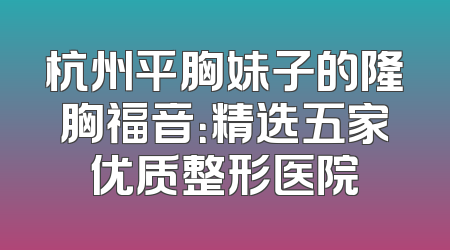 杭州平胸妹子的隆胸福音：精选五家优质整形医院