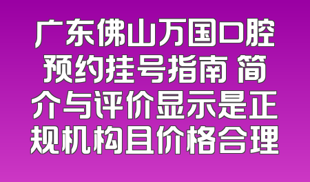 广东佛山万国口腔预约挂号指南 简介与评价显示是正规机构且价格合理