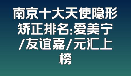 南京十大天使隐形矫正排名：爱美宁/友谊嘉/元汇上榜