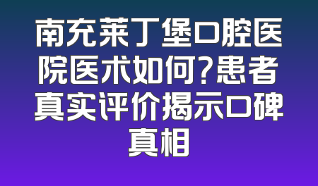 南充莱丁堡口腔医院医术如何？患者真实评价揭示口碑真相