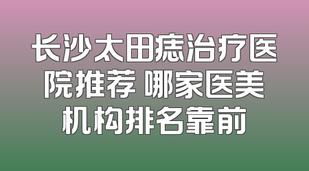 长沙太田痣治疗医院推荐 哪家医美机构排名靠前