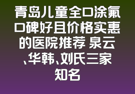 青岛儿童全口涂氟口碑好且价格实惠的医院推荐 泉云、华韩、刘氏三家知名