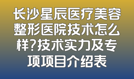 长沙星辰医疗美容整形医院技术怎么样？技术实力及专项项目介绍表