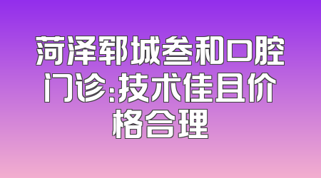 菏泽郓城叁和口腔门诊：技术佳且价格合理