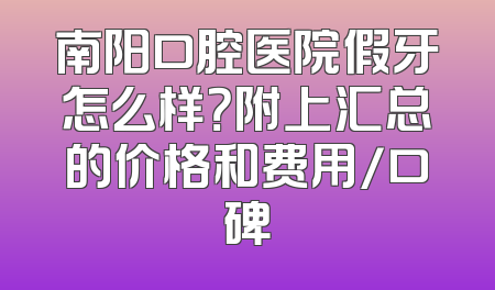 南阳口腔医院假牙怎么样？附上汇总的价格和费用/口碑