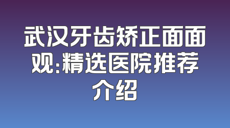 武汉牙齿矫正面面观：精选医院推荐介绍