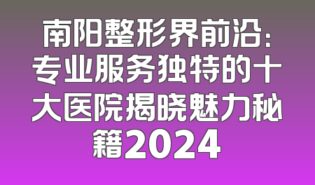 南阳整形界前沿：专业服务独特的十大医院揭晓魅力秘籍2024