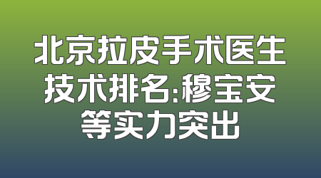 北京拉皮手术医生技术排名：穆宝安等实力突出