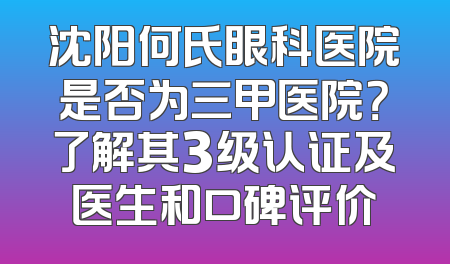 沈阳何氏眼科医院是否为三甲医院？了解其3级认证及医生和口碑评价
