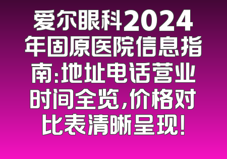爱尔眼科2024年固原医院信息指南：地址电话营业时间全览，价格对比表清晰呈现！