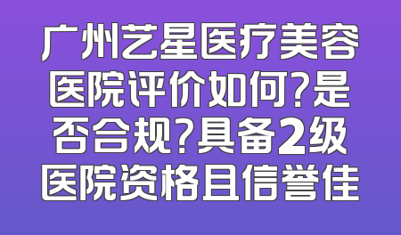 广州艺星医疗美容医院评价如何？是否合规？具备2级医院资格且信誉佳