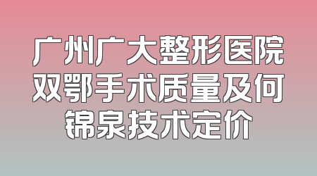 广州广大整形医院双鄂手术质量及何锦泉技术定价