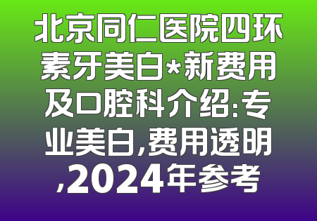 北京同仁医院四环素牙美白*新费用及口腔科介绍：专业美白，费用透明，2024年参考