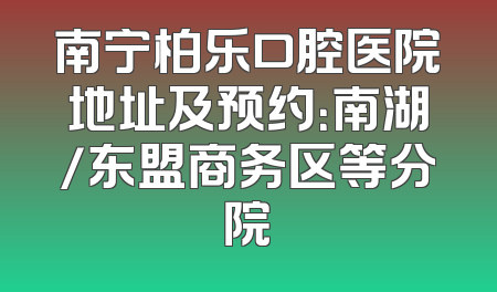 南宁柏乐口腔医院地址及预约：南湖/东盟商务区等分院