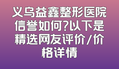 义乌益鑫整形医院信誉如何？以下是精选网友评价/价格详情