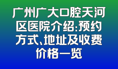 广州广大口腔天河区医院介绍：预约方式、地址及收费价格一览