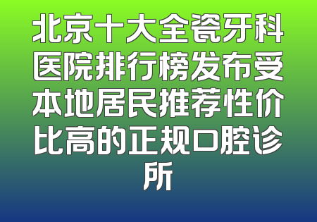 北京十大全瓷牙科医院排行榜发布受本地居民推荐性价比高的正规口腔诊所