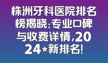 株洲牙科医院排名榜揭晓：专业口碑与收费详情，2024*新排名！