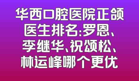 华西口腔医院正颌医生排名：罗恩、李继华、祝颂松、林运峰哪个更优