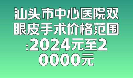 汕头市中心医院双眼皮手术价格范围：2024元至20000元