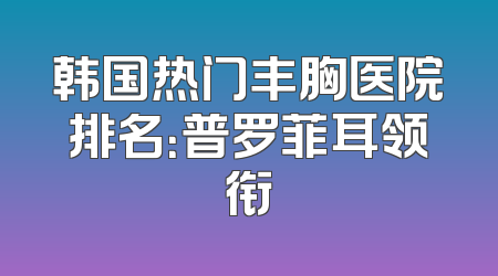 韩国热门丰胸医院排名：普罗菲耳领衔