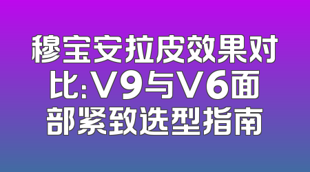 穆宝安拉皮效果对比：V9与V6面部紧致选型指南