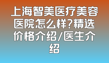 上海智美医疗美容医院怎么样？精选价格介绍/医生介绍