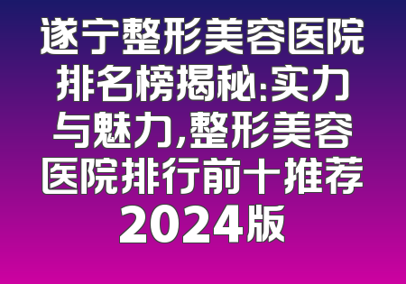 遂宁整形美容医院排名榜揭秘：实力与魅力，整形美容医院排行前十推荐2024版