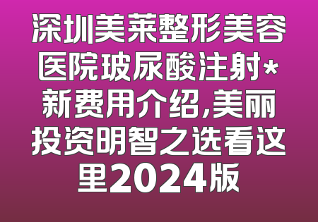 深圳美莱整形美容医院玻尿酸注射*新费用介绍，美丽投资明智之选看这里2024版