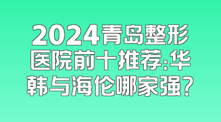 2024青岛整形医院前十推荐：华韩与海伦哪家强？