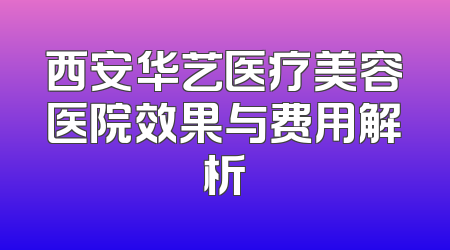 西安华艺医疗美容医院效果与费用解析