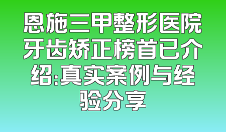 恩施三甲整形医院牙齿矫正榜首已介绍：真实案例与经验分享