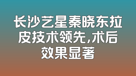 长沙艺星秦晓东拉皮技术领先，术后效果显著