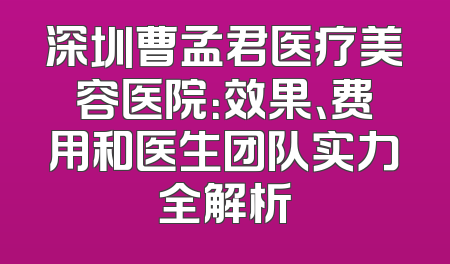 深圳曹孟君医疗美容医院：效果、费用和医生团队实力全解析