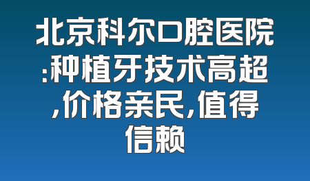 北京科尔口腔医院：种植牙技术高超，价格亲民，值得信赖
