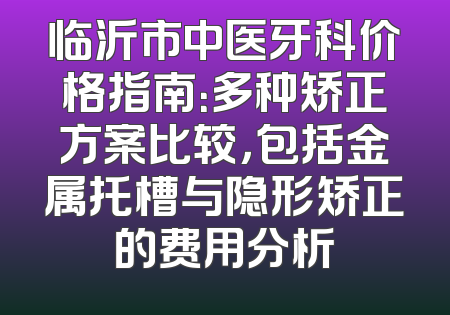临沂市中医牙科价格指南：多种矫正方案比较，包括金属托槽与隐形矫正的费用分析