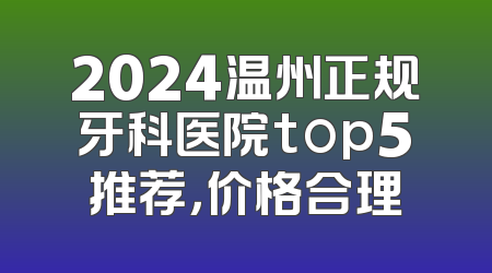 2024温州正规牙科医院top5推荐，价格合理